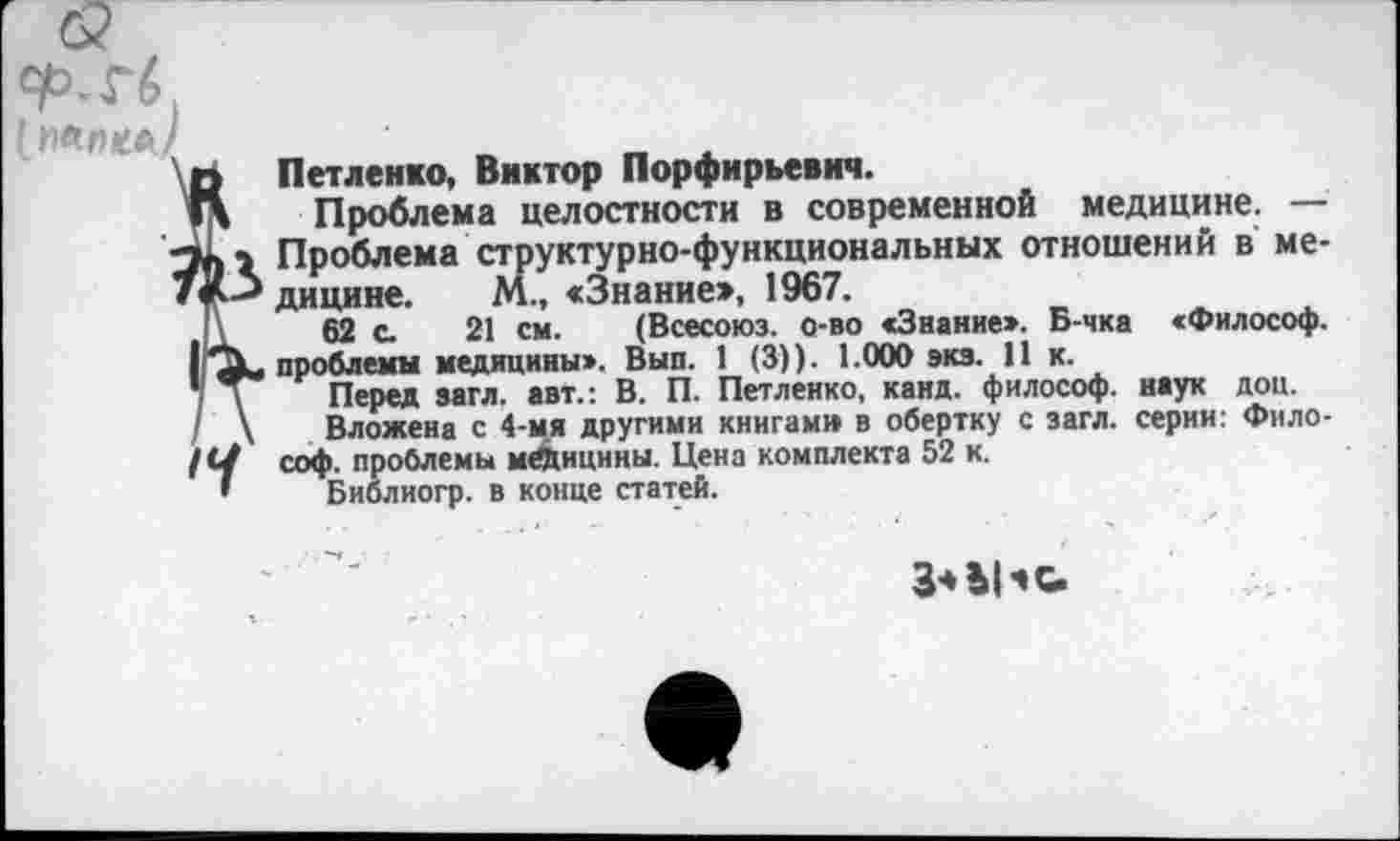 ﻿Петленко, Виктор Порфирьевич.
Проблема целостности в современной медицине. — Проблема структурно-функциональных отношений в медицине. М., «Знание:», 1967.
62 с 21 см. (Всесоюз. о-во «Звание». Б-чка «Философ, проблемы медицины». Вып. 1 (3)). 1.000 экз. 11 к.
Перед загл. авт.: В. П. Петленко, канд. философ, наук доц.
Вложена с 4-мя другими книгам» в обертку с загл. серии: Философ. проблемы медицины. Цена комплекта 52 к.
Библиогр. в конце статей.
